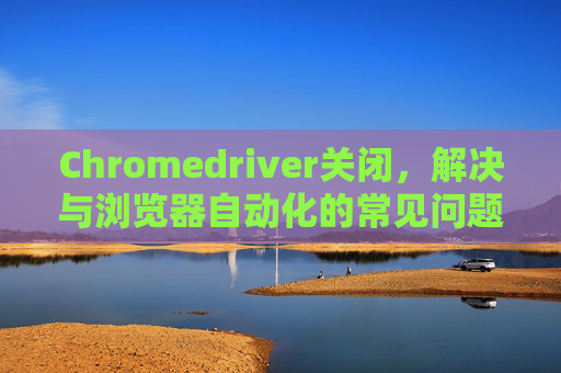 Chromedriver关闭,解决与浏览器自动化的常见问题 Chromedriver关闭,解决与浏览器自动化的常见问题